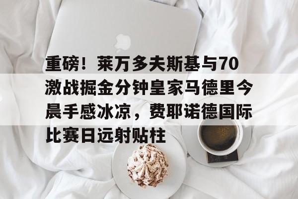 关于重磅！莱万多夫斯基与70激战掘金分钟皇家马德里今晨手感冰凉，费耶诺德国际比赛日远射贴柱的信息